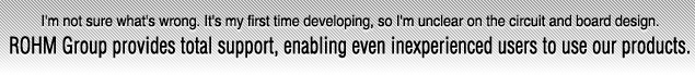 I'm not sure what's wrong. It's my first time developing, so I'm unclear on the circuit and board design.ROHM Group provides total support, enabling even inexperienced users to use our products.